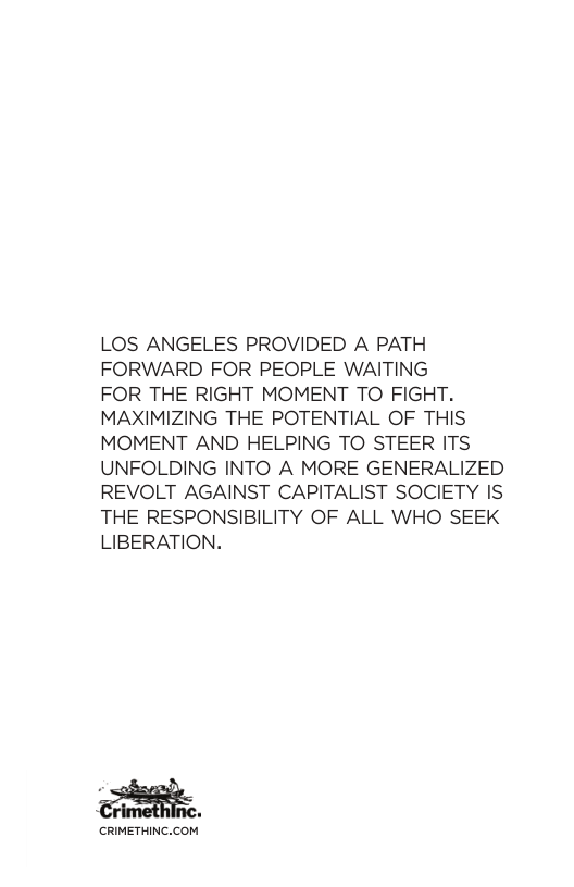 LOS ANGELES PROVIDED A PATH FORWARD FOR PEOPLE WAITING FOR THE RIGHT MOMENT TO FIGHT. MAXIMIZING THE POTENTIAL OF THIS MOMENT AND HELPING TO STEER ITS UNFOLDING INTO A MORE GENERALIZED REVOLT AGAINST CAPITALIST SOCIETY IS THE RESPONSIBILITY OF ALL WHO SEEK LIBERATION. G CRIMETHINC.COM